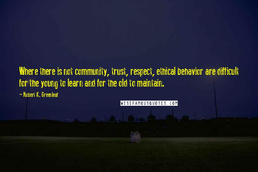 Robert K. Greenleaf Quotes: Where there is not community, trust, respect, ethical behavior are difficult for the young to learn and for the old to maintain.