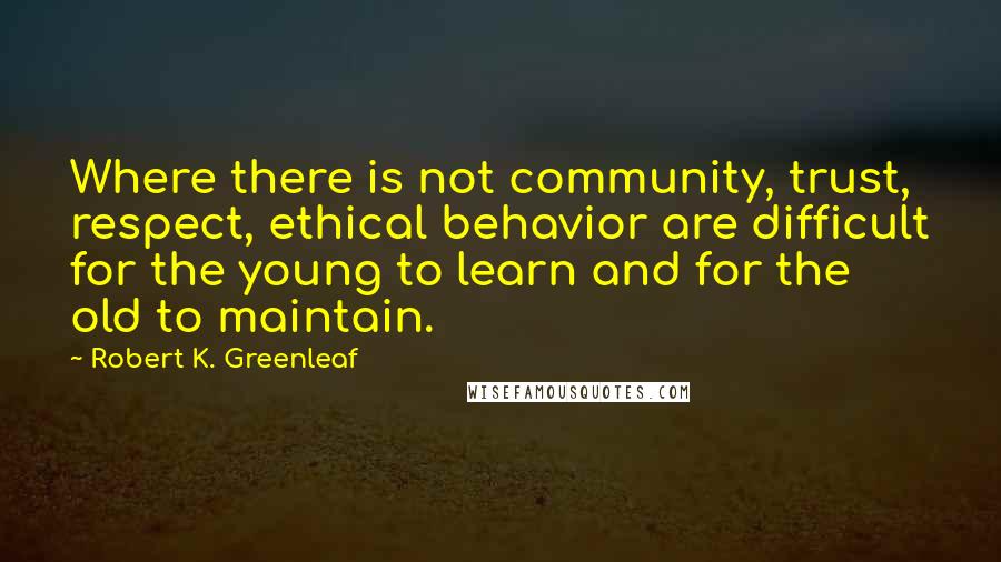 Robert K. Greenleaf Quotes: Where there is not community, trust, respect, ethical behavior are difficult for the young to learn and for the old to maintain.