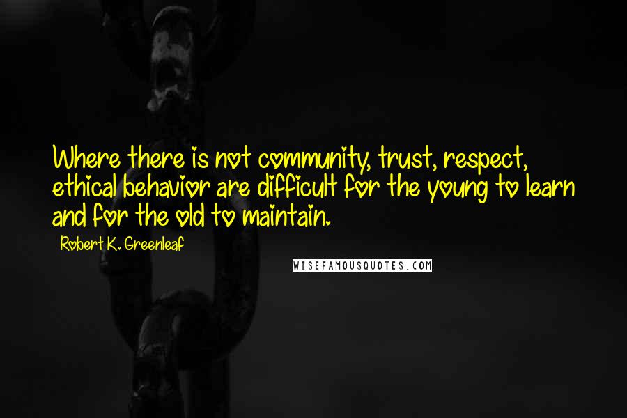 Robert K. Greenleaf Quotes: Where there is not community, trust, respect, ethical behavior are difficult for the young to learn and for the old to maintain.