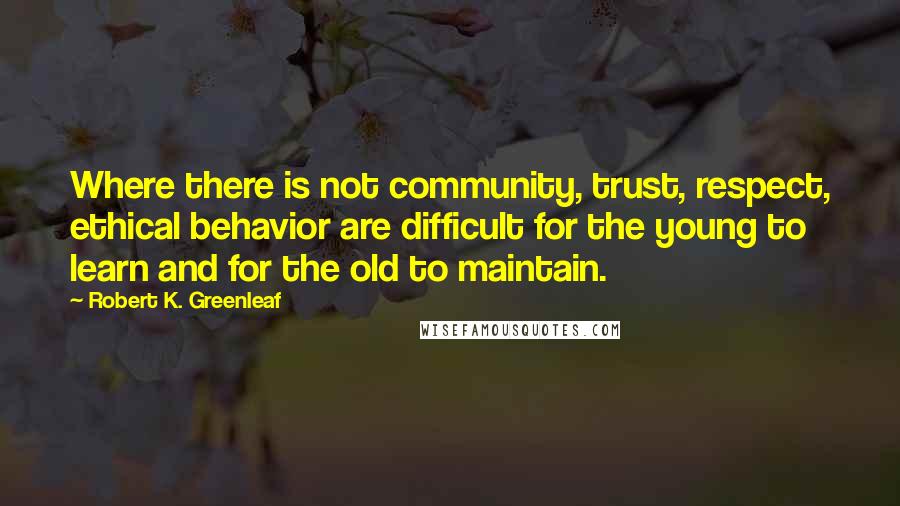 Robert K. Greenleaf Quotes: Where there is not community, trust, respect, ethical behavior are difficult for the young to learn and for the old to maintain.