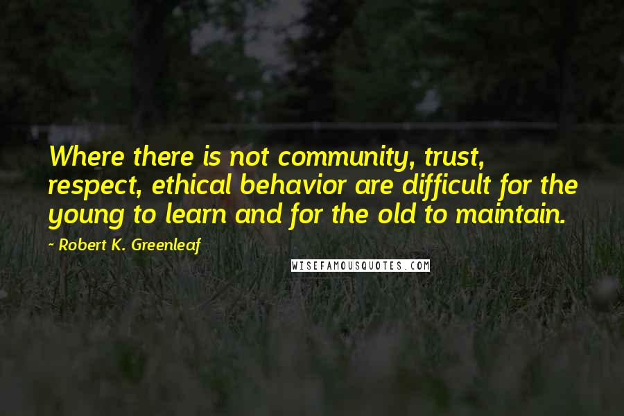 Robert K. Greenleaf Quotes: Where there is not community, trust, respect, ethical behavior are difficult for the young to learn and for the old to maintain.