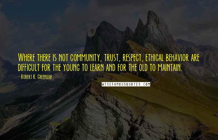 Robert K. Greenleaf Quotes: Where there is not community, trust, respect, ethical behavior are difficult for the young to learn and for the old to maintain.