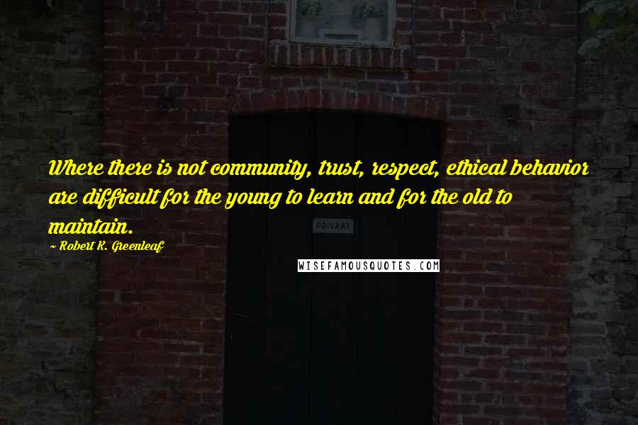 Robert K. Greenleaf Quotes: Where there is not community, trust, respect, ethical behavior are difficult for the young to learn and for the old to maintain.