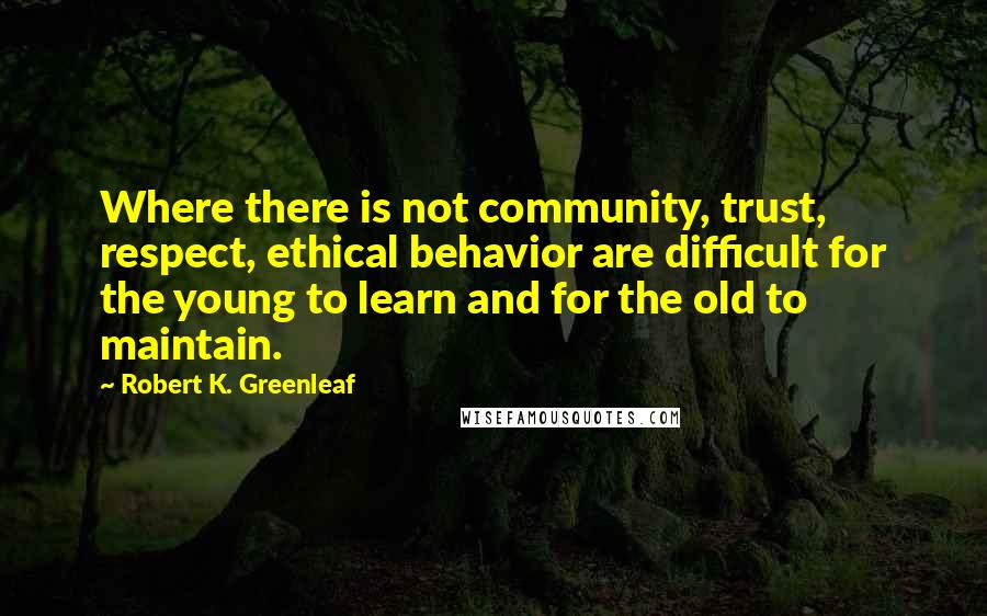 Robert K. Greenleaf Quotes: Where there is not community, trust, respect, ethical behavior are difficult for the young to learn and for the old to maintain.