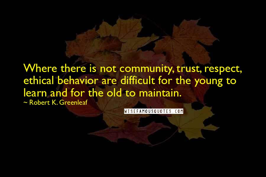Robert K. Greenleaf Quotes: Where there is not community, trust, respect, ethical behavior are difficult for the young to learn and for the old to maintain.