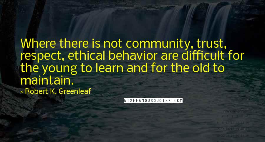 Robert K. Greenleaf Quotes: Where there is not community, trust, respect, ethical behavior are difficult for the young to learn and for the old to maintain.