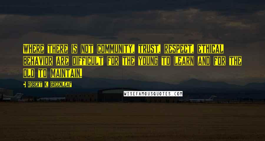 Robert K. Greenleaf Quotes: Where there is not community, trust, respect, ethical behavior are difficult for the young to learn and for the old to maintain.