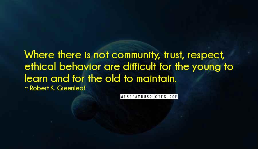 Robert K. Greenleaf Quotes: Where there is not community, trust, respect, ethical behavior are difficult for the young to learn and for the old to maintain.