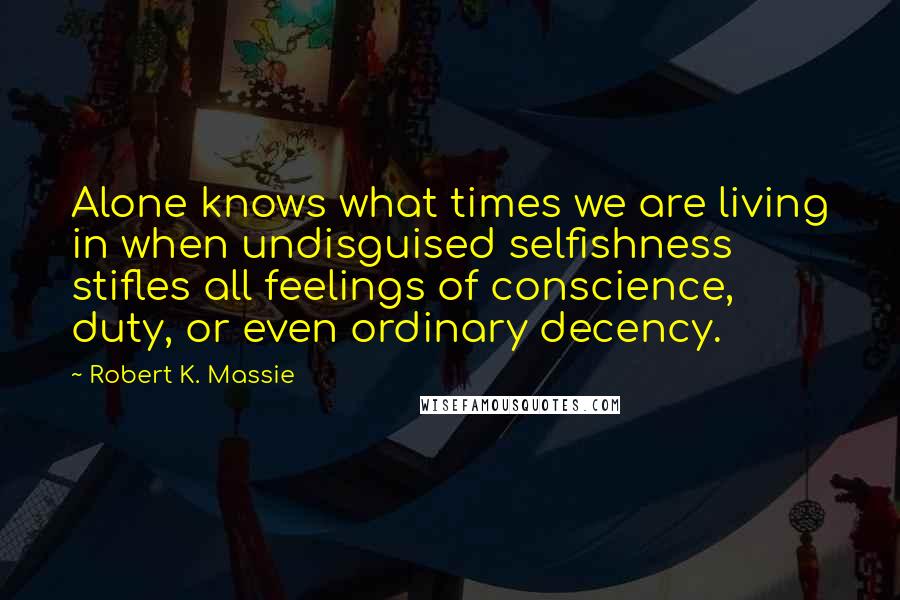 Robert K. Massie Quotes: Alone knows what times we are living in when undisguised selfishness stifles all feelings of conscience, duty, or even ordinary decency.