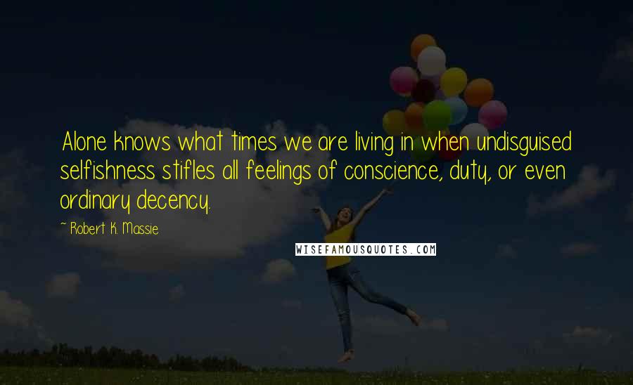 Robert K. Massie Quotes: Alone knows what times we are living in when undisguised selfishness stifles all feelings of conscience, duty, or even ordinary decency.