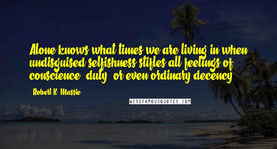 Robert K. Massie Quotes: Alone knows what times we are living in when undisguised selfishness stifles all feelings of conscience, duty, or even ordinary decency.