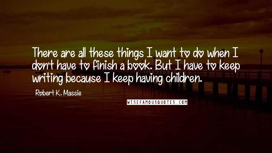 Robert K. Massie Quotes: There are all these things I want to do when I don't have to finish a book. But I have to keep writing because I keep having children.