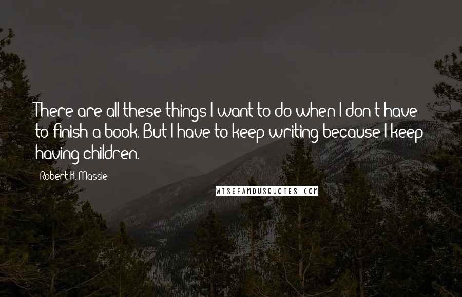Robert K. Massie Quotes: There are all these things I want to do when I don't have to finish a book. But I have to keep writing because I keep having children.