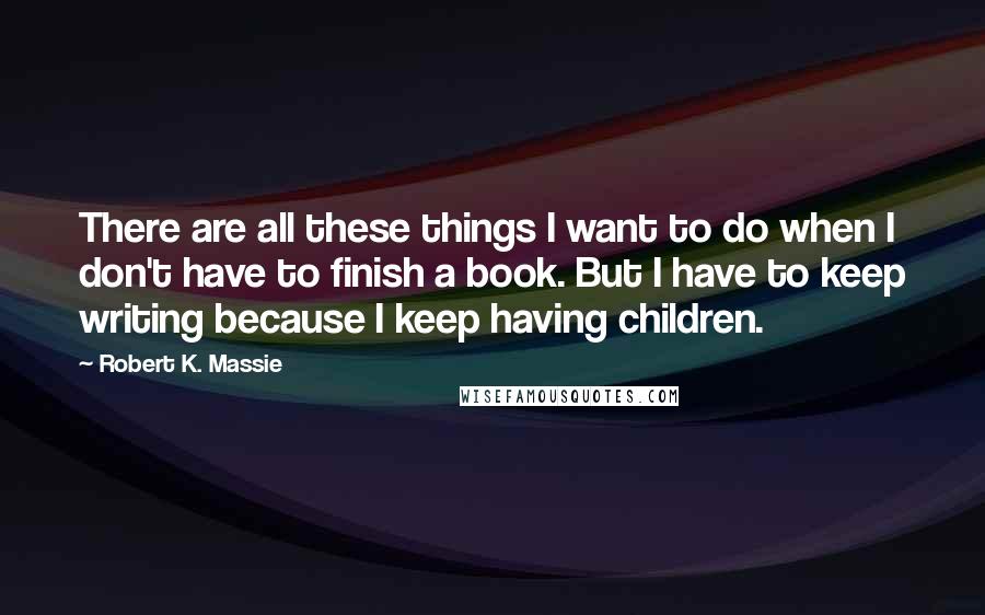 Robert K. Massie Quotes: There are all these things I want to do when I don't have to finish a book. But I have to keep writing because I keep having children.