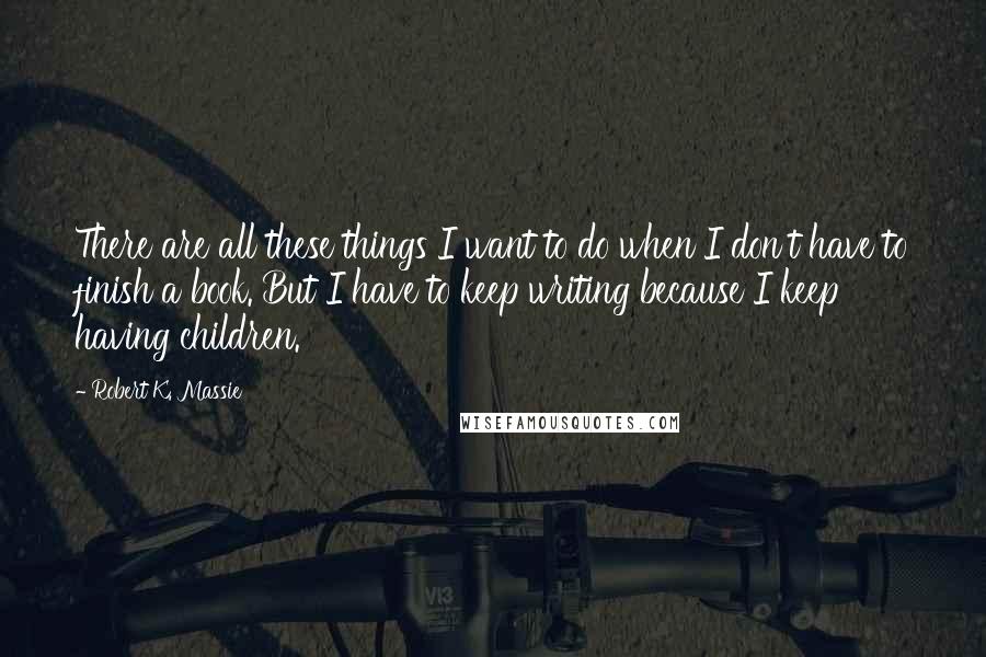 Robert K. Massie Quotes: There are all these things I want to do when I don't have to finish a book. But I have to keep writing because I keep having children.
