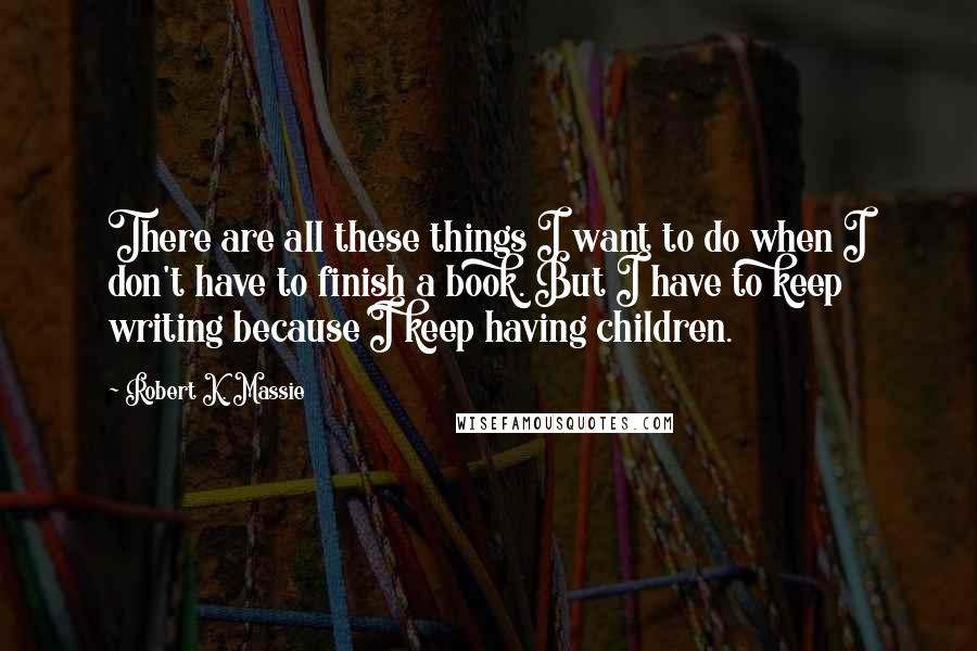 Robert K. Massie Quotes: There are all these things I want to do when I don't have to finish a book. But I have to keep writing because I keep having children.