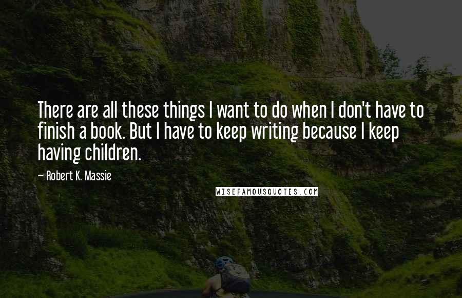 Robert K. Massie Quotes: There are all these things I want to do when I don't have to finish a book. But I have to keep writing because I keep having children.