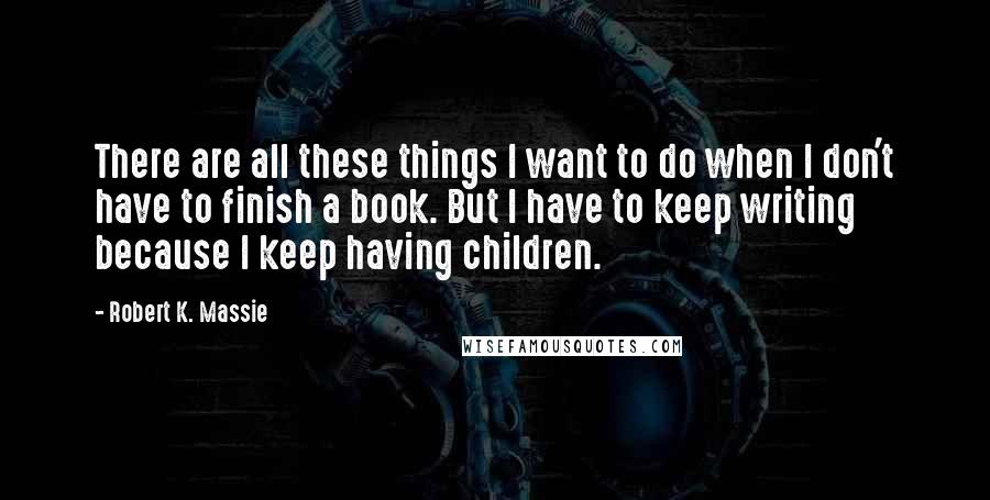 Robert K. Massie Quotes: There are all these things I want to do when I don't have to finish a book. But I have to keep writing because I keep having children.