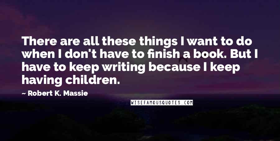 Robert K. Massie Quotes: There are all these things I want to do when I don't have to finish a book. But I have to keep writing because I keep having children.