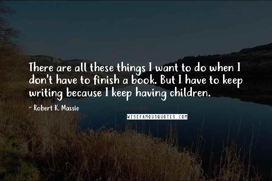 Robert K. Massie Quotes: There are all these things I want to do when I don't have to finish a book. But I have to keep writing because I keep having children.