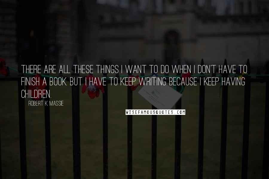 Robert K. Massie Quotes: There are all these things I want to do when I don't have to finish a book. But I have to keep writing because I keep having children.