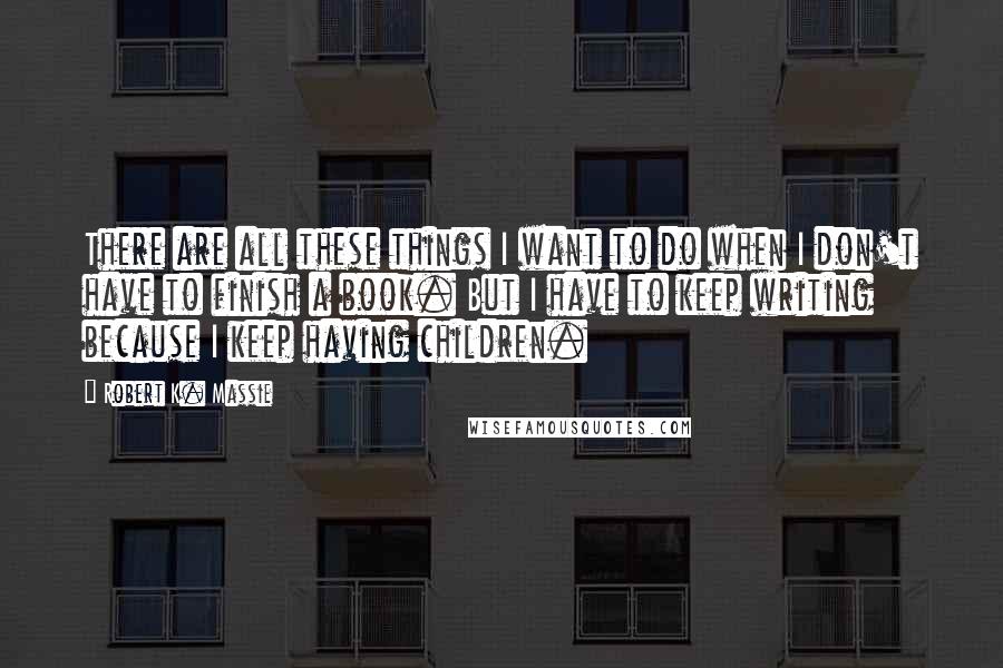 Robert K. Massie Quotes: There are all these things I want to do when I don't have to finish a book. But I have to keep writing because I keep having children.