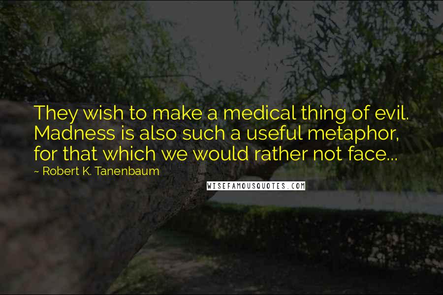 Robert K. Tanenbaum Quotes: They wish to make a medical thing of evil. Madness is also such a useful metaphor, for that which we would rather not face...
