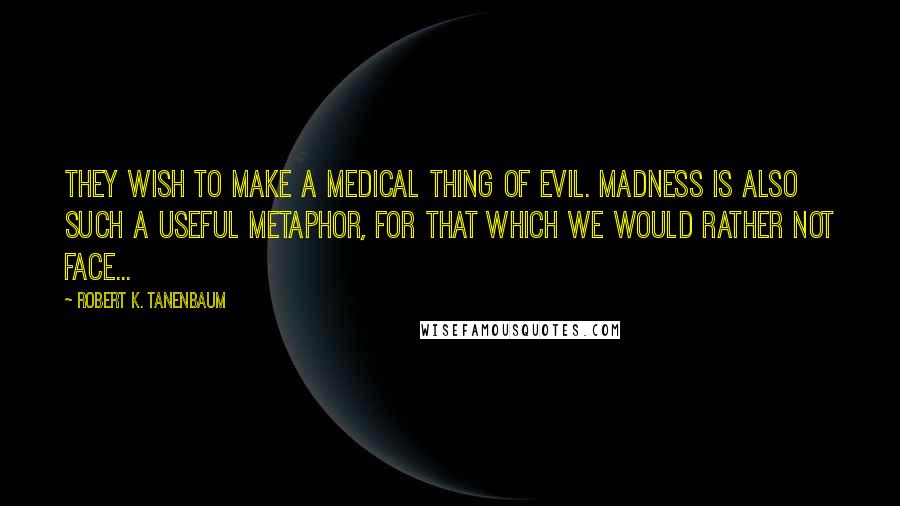 Robert K. Tanenbaum Quotes: They wish to make a medical thing of evil. Madness is also such a useful metaphor, for that which we would rather not face...