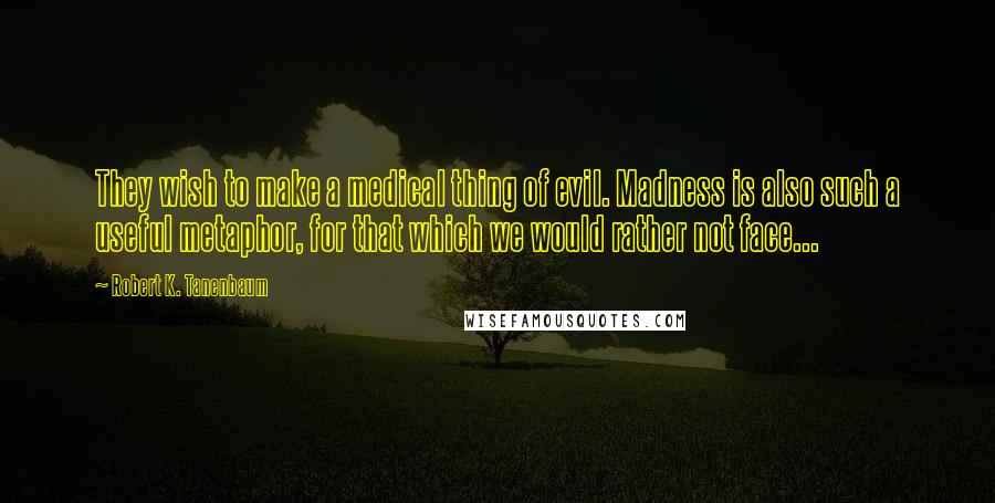 Robert K. Tanenbaum Quotes: They wish to make a medical thing of evil. Madness is also such a useful metaphor, for that which we would rather not face...