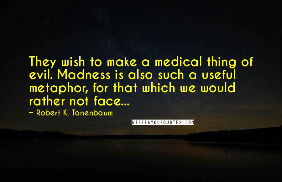 Robert K. Tanenbaum Quotes: They wish to make a medical thing of evil. Madness is also such a useful metaphor, for that which we would rather not face...