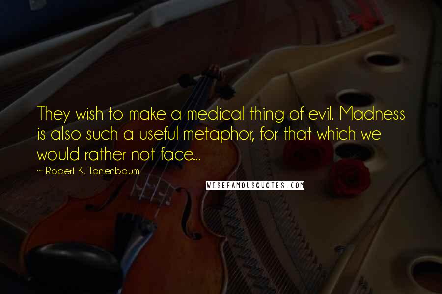 Robert K. Tanenbaum Quotes: They wish to make a medical thing of evil. Madness is also such a useful metaphor, for that which we would rather not face...