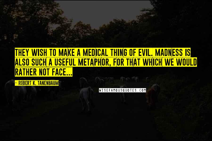 Robert K. Tanenbaum Quotes: They wish to make a medical thing of evil. Madness is also such a useful metaphor, for that which we would rather not face...