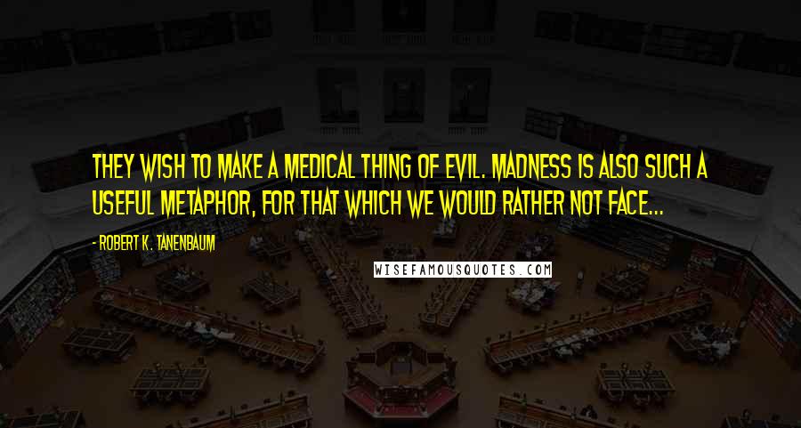 Robert K. Tanenbaum Quotes: They wish to make a medical thing of evil. Madness is also such a useful metaphor, for that which we would rather not face...