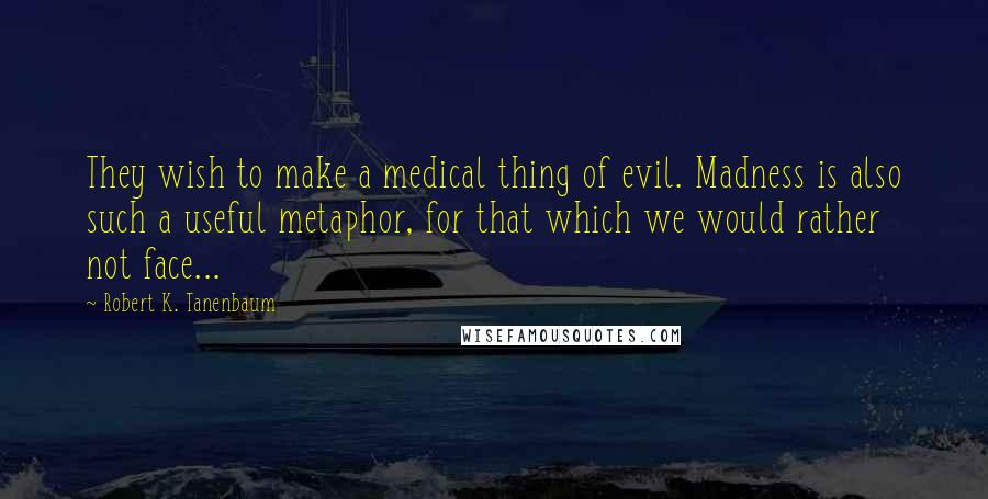 Robert K. Tanenbaum Quotes: They wish to make a medical thing of evil. Madness is also such a useful metaphor, for that which we would rather not face...