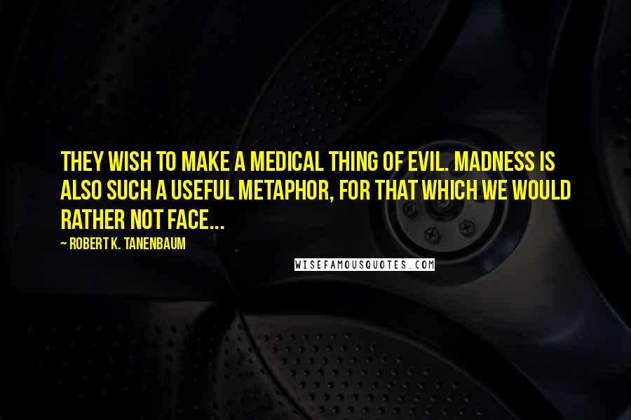 Robert K. Tanenbaum Quotes: They wish to make a medical thing of evil. Madness is also such a useful metaphor, for that which we would rather not face...