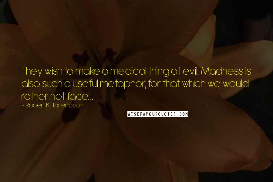 Robert K. Tanenbaum Quotes: They wish to make a medical thing of evil. Madness is also such a useful metaphor, for that which we would rather not face...