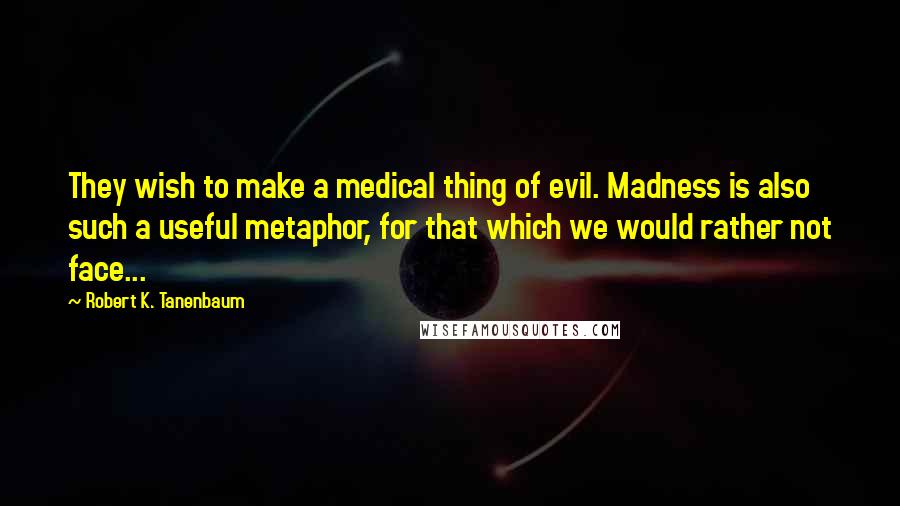 Robert K. Tanenbaum Quotes: They wish to make a medical thing of evil. Madness is also such a useful metaphor, for that which we would rather not face...