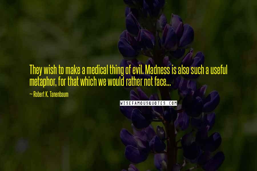 Robert K. Tanenbaum Quotes: They wish to make a medical thing of evil. Madness is also such a useful metaphor, for that which we would rather not face...