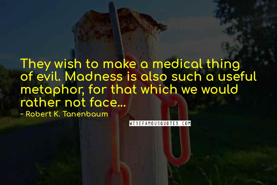 Robert K. Tanenbaum Quotes: They wish to make a medical thing of evil. Madness is also such a useful metaphor, for that which we would rather not face...