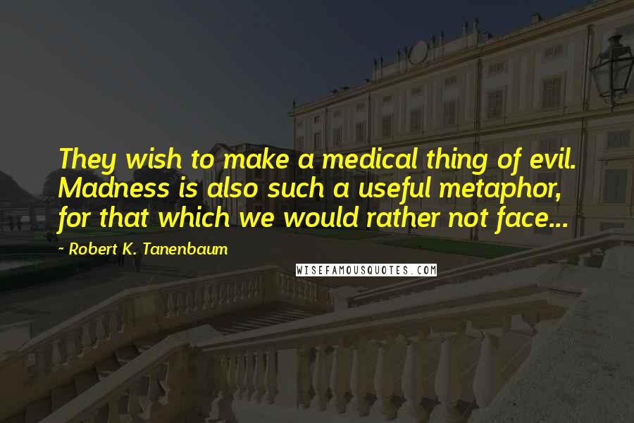 Robert K. Tanenbaum Quotes: They wish to make a medical thing of evil. Madness is also such a useful metaphor, for that which we would rather not face...