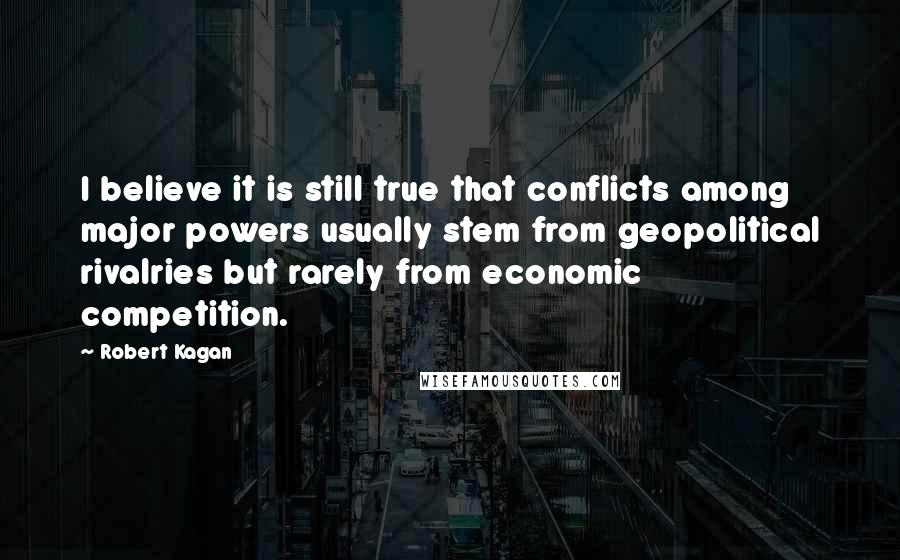 Robert Kagan Quotes: I believe it is still true that conflicts among major powers usually stem from geopolitical rivalries but rarely from economic competition.