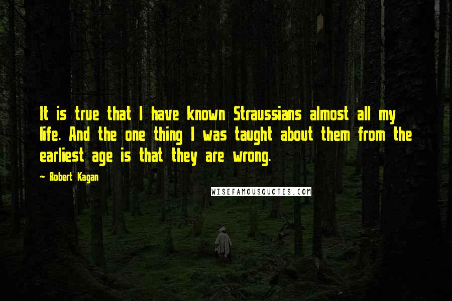 Robert Kagan Quotes: It is true that I have known Straussians almost all my life. And the one thing I was taught about them from the earliest age is that they are wrong.