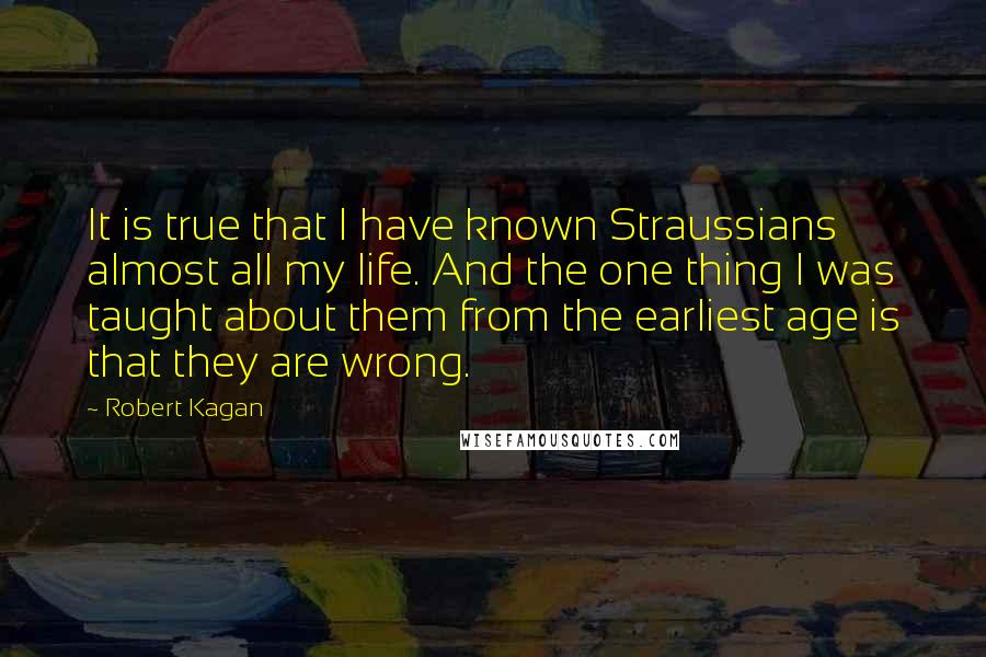 Robert Kagan Quotes: It is true that I have known Straussians almost all my life. And the one thing I was taught about them from the earliest age is that they are wrong.