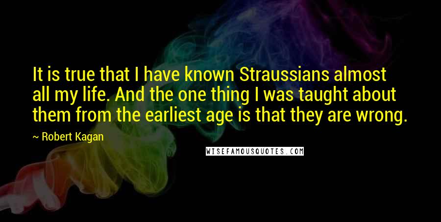 Robert Kagan Quotes: It is true that I have known Straussians almost all my life. And the one thing I was taught about them from the earliest age is that they are wrong.