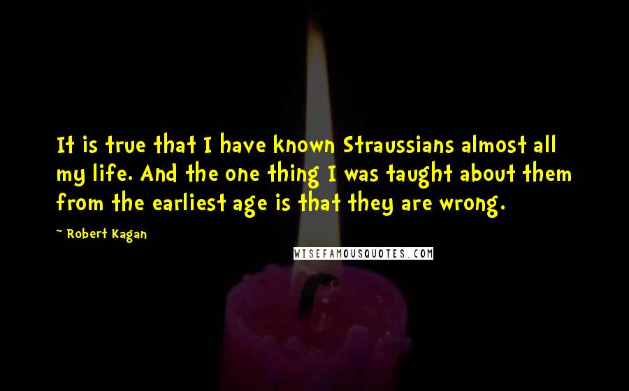 Robert Kagan Quotes: It is true that I have known Straussians almost all my life. And the one thing I was taught about them from the earliest age is that they are wrong.