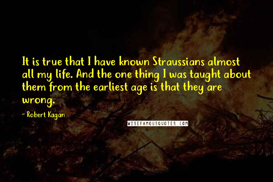Robert Kagan Quotes: It is true that I have known Straussians almost all my life. And the one thing I was taught about them from the earliest age is that they are wrong.