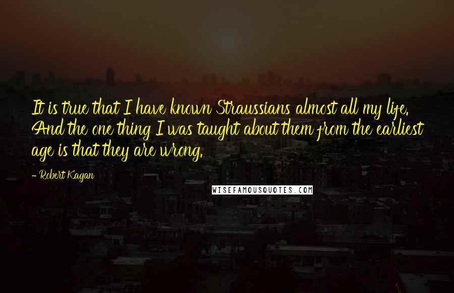 Robert Kagan Quotes: It is true that I have known Straussians almost all my life. And the one thing I was taught about them from the earliest age is that they are wrong.