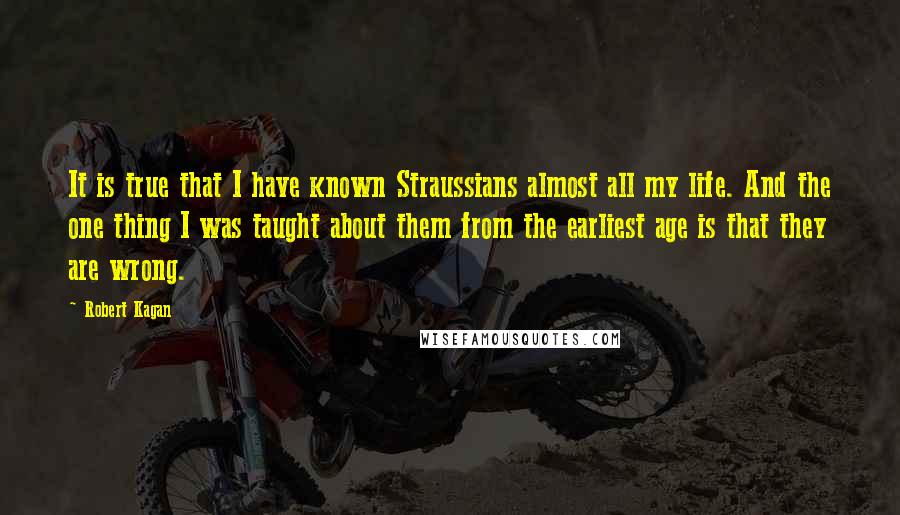 Robert Kagan Quotes: It is true that I have known Straussians almost all my life. And the one thing I was taught about them from the earliest age is that they are wrong.