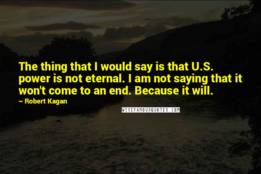 Robert Kagan Quotes: The thing that I would say is that U.S. power is not eternal. I am not saying that it won't come to an end. Because it will.