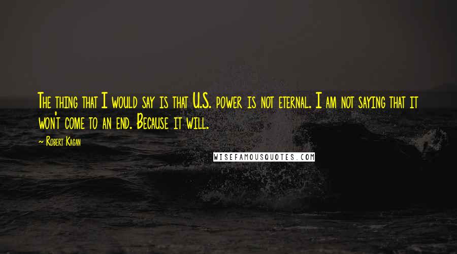 Robert Kagan Quotes: The thing that I would say is that U.S. power is not eternal. I am not saying that it won't come to an end. Because it will.